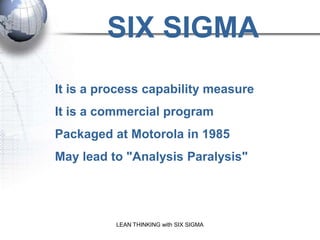 SIX SIGMA
It is a process capability measure
It is a commercial program
Packaged at Motorola in 1985
May lead to "Analysis Paralysis"




          LEAN THINKING with SIX SIGMA
 