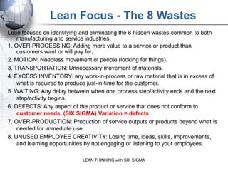 Lean Focus - The 8 Wastes
Lean focuses on identifying and eliminating the 8 hidden wastes common to both
    manufacturing and service industries:
1. OVER-PROCESSING: Adding more value to a service or product than
    customers want or will pay for.
2. MOTION: Needless movement of people (looking for things).
3. TRANSPORTATION: Unnecessary movement of materials.
4. EXCESS INVENTORY: any work-in-process or raw material that is in excess of
    what is required to produce just-in-time for the customer.
5. WAITING: Any delay between when one process step/activity ends and the next
    step/activity begins.
6. DEFECTS: Any aspect of the product or service that does not conform to
    customer needs. (SIX SIGMA) Variation = defects
7. OVER-PRODUCTION: Production of service outputs or products beyond what is
    needed for immediate use.
8. UNUSED EMPLOYEE CREATIVITY: Losing time, ideas, skills, improvements,
    and learning opportunities by not engaging or listening to your employees.

                           LEAN THINKING with SIX SIGMA
 