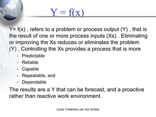 Y = f(x)
Y= f(x) , refers to a problem or process output (Y) , that is
the result of one or more process inputs (Xs) . Eliminating
or improving the Xs reduces or eliminates the problem
(Y) . Controlling the Xs provides a process that is more
   -   Predictable
   -   Reliable
   -   Capable
   -   Repeatable, and
   -   Dependable
The results are a Y that can be forecast, and a proactive
rather than reactive work environment.

                         LEAN THINKING with SIX SIGMA
 