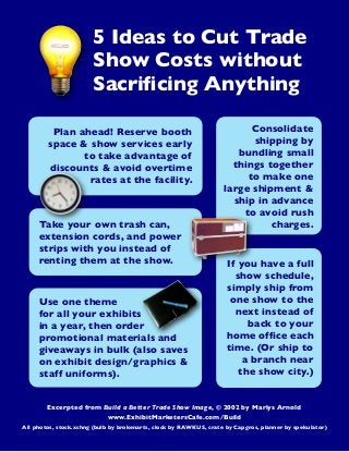 5 Ideas to Cut Trade
Show Costs without
Sacriﬁcing Anything
Plan ahead! Reserve booth
space & show services early
to take advantage of
discounts & avoid overtime
rates at the facility.

Take your own trash can,
extension cords, and power
strips with you instead of
renting them at the show.

Use one theme
for all your exhibits
in a year, then order
promotional materials and
giveaways in bulk (also saves
on exhibit design/graphics &
staff uniforms).

Consolidate
shipping by
bundling small
things together
to make one
large shipment &
ship in advance
to avoid rush
charges.

If you have a full
show schedule,
simply ship from
one show to the
next instead of
back to your
home ofﬁce each
time. (Or ship to
a branch near
the show city.)

Excerpted from Build a Better Trade Show Image, © 2002 by Marlys Arnold
www.ExhibitMarketersCafe.com/Build
All photos, stock.xchng (bulb by brokenarts, clock by RAWKUS, crate by Capgros, planner by spekulator)

 