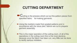 CUTTING DEPARTMENT
Cutting is the process which cut out the pattern pieces from
specified fabric for making garments.
 Using the markers made from graded patterns and in
accordance with the issue plan, fabrics are cut to prepare
garment assembly.
 This is the major operation of the cutting room, of all of the
operations in the cutting room this is the most decisive,
because once the fabric has been cut, very little can be done
to rectify serious mistakes.
 