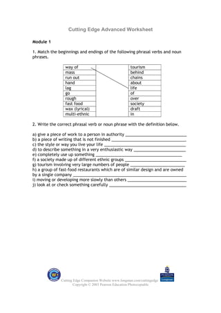 Cutting Edge Advanced Worksheet

Module 1

1. Match the beginnings and endings of the following phrasal verbs and noun
phrases.

                way of                                 tourism
                mass                                   behind
                run out                                chains
                hand                                   about
                lag                                    life
                go                                     of
                rough                                  over
                fast food                              society
                wax (lyrical)                          draft
                multi-ethnic                           in

2. Write the correct phrasal verb or noun phrase with the definition below.

a) give a piece of work to a person in authority ___________________________
b) a piece of writing that is not finished _________________________________
c) the style or way you live your life ____________________________________
d) to describe something in a very enthusiastic way _______________________
e) completely use up something ______________________________________
f) a society made up of different ethnic groups ___________________________
g) tourism involving very large numbers of people ________________________
h) a group of fast-food restaurants which are of similar design and are owned
by a single company __________________________________________________
i) moving or developing more slowly than others __________________________
j) look at or check something carefully __________________________________




              Cutting Edge Companion Website www.longman.com/cuttingedge
                      Copyright © 2003 Pearson Education Photocopiable
 