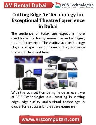 AV Rental Dubai
www.vrscomputers.com
Cutting Edge AV Technology for
Exceptional Theatre Experience
in Dubai
The audience of today are expecting more
conditioned for having immersive and engaging
theatre experience. The Audiovisual technology
plays a major role in transporting audience
from one place and time.
With the competition being fierce as ever, we
at VRS Technologies are investing in cutting
edge, high-quality audio-visual technology is
crucial for a successful theatre experience.
 