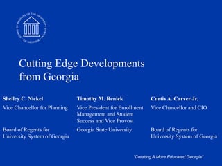 “Creating A More Educated Georgia”
Cutting Edge Developments
from Georgia
Shelley C. Nickel Timothy M. Renick Curtis A. Carver Jr.
Vice Chancellor for Planning Vice President for Enrollment
Management and Student
Success and Vice Provost
Vice Chancellor and CIO
Board of Regents for
University System of Georgia
Georgia State University Board of Regents for
University System of Georgia
 
