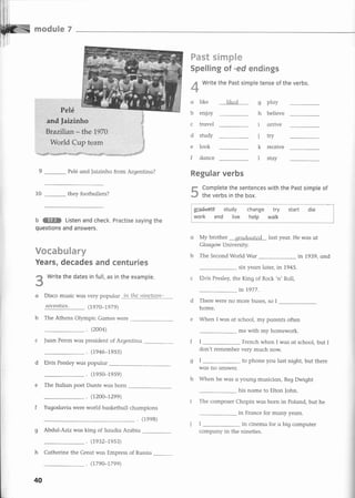 re*#as€* F
F*sE
=€==g=E*
Pelé
=€
SG
=
0
b
c
d
e
f
ploy
believe
orrive
trY
receive
stoy
:and
faizinhn
Brazilian * the 197ü
I4furld Cup team
10
:.::
++BÉ.*tE1sS+t+s*++E-i!+:=:L -:.e.:==:;+r::r:.¡::$-S
Pelé ond faizinho from Argentino?
they footbollers?
b ffi Listen and check. Practise saying the
questions and answers.
Es****rs€*r=g
Years, decades and centurieg
Write the dates in full, as in the example.
in the ninct¿.¿n-
Regular verbs
g Complete the sentences with the Past simple of
*s the verbs in the box.
-------¡
: grldwaE study change try start die i
i work end live help walk I
.*'.
o My brother r¡rnr{rrntcd lost yeor.'
-
Glasgow University.
b The Second World Wor
He wos ot
in 1.939, ond
€
q
b The Athens Olympic Gomes were
. (2OO4)
c fuan Peron wqs president of Argentino
(r946-t9ss)
d Elvis Presley was populor
. (19s0-1959)
e The Itolion poet Donte wqs born
. (t2oo-r299)
f Yugosloviq were world bosketbqll chompions
(1ee8)
g Abdul-Aziz wos king of Soudiq Arobio
. (r932-res3)
h Cqtherine the Greqt was Empress of Russiq
six years loter, in 1945.
'n'Roll,c Elvis Presley, the King of Rock
in 1977.
d There were no more buses, so I
home.
e When I wos ot school, my porents often
me with my homework.
II French when I wos ot school, but I
don't remember very much now.
gl to phone you lost night, but there
wos no onswer.
h When he wos o young musician, Reg Dwight
his nome to Elton fohn.
i The composer Chopin wos born in Polond, but he
in Fronce for mony yeors.
in cinemo for o big computer
Disco music wos
sette.nties.
very populor
(r97O-7e7e)
Spelling sf -ed endings
Write the Past simple tense of the verbs.
like
enioy
trovel
study
look
donce
I lliC¿1 I
h
I
j
k
I
40
(179O-r79e)
compony in the nineties.
 