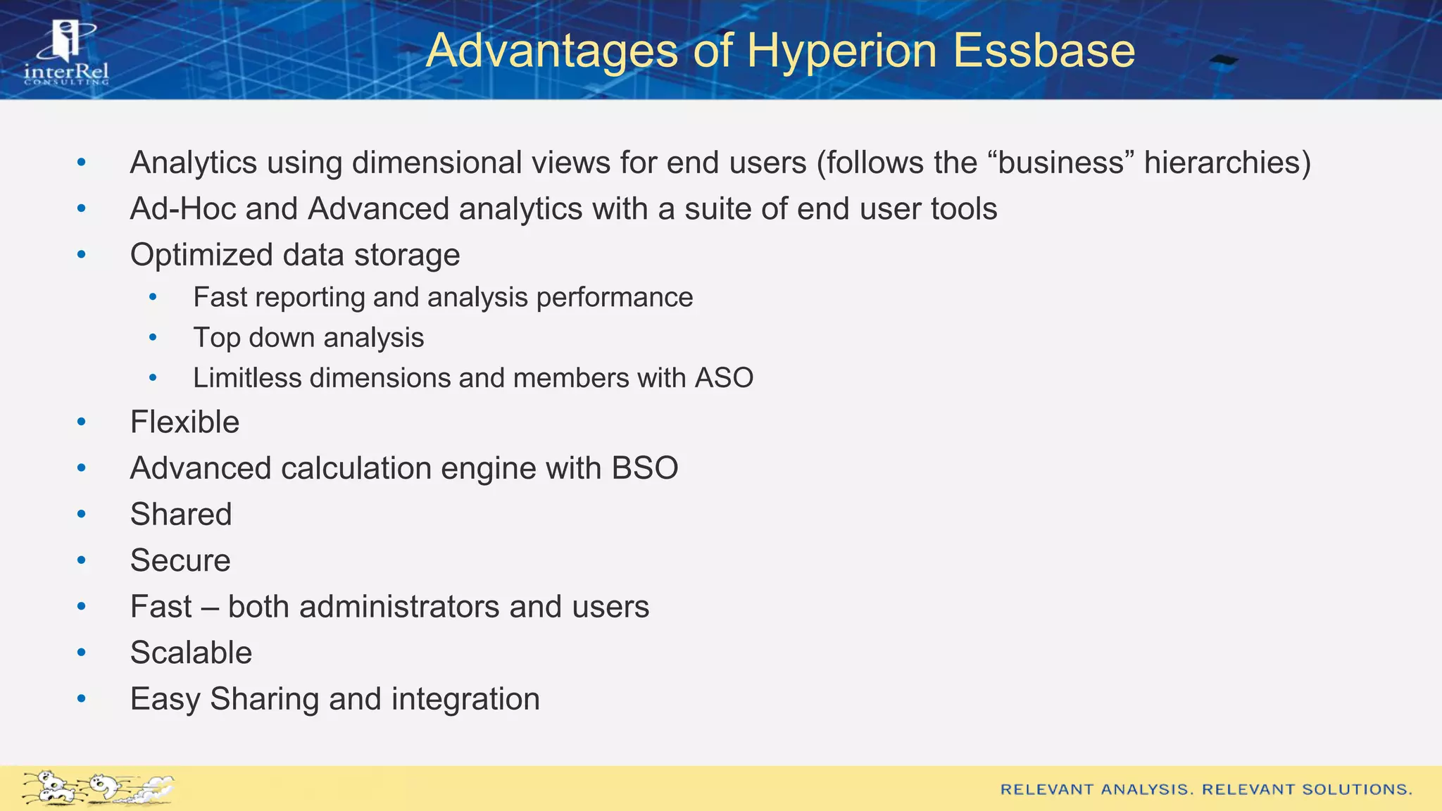 Advantages of Hyperion Essbase
• Analytics using dimensional views for end users (follows the “business” hierarchies)
• Ad-Hoc and Advanced analytics with a suite of end user tools
• Optimized data storage
• Fast reporting and analysis performance
• Top down analysis
• Limitless dimensions and members with ASO
• Flexible
• Advanced calculation engine with BSO
• Shared
• Secure
• Fast – both administrators and users
• Scalable
• Easy Sharing and integration
 