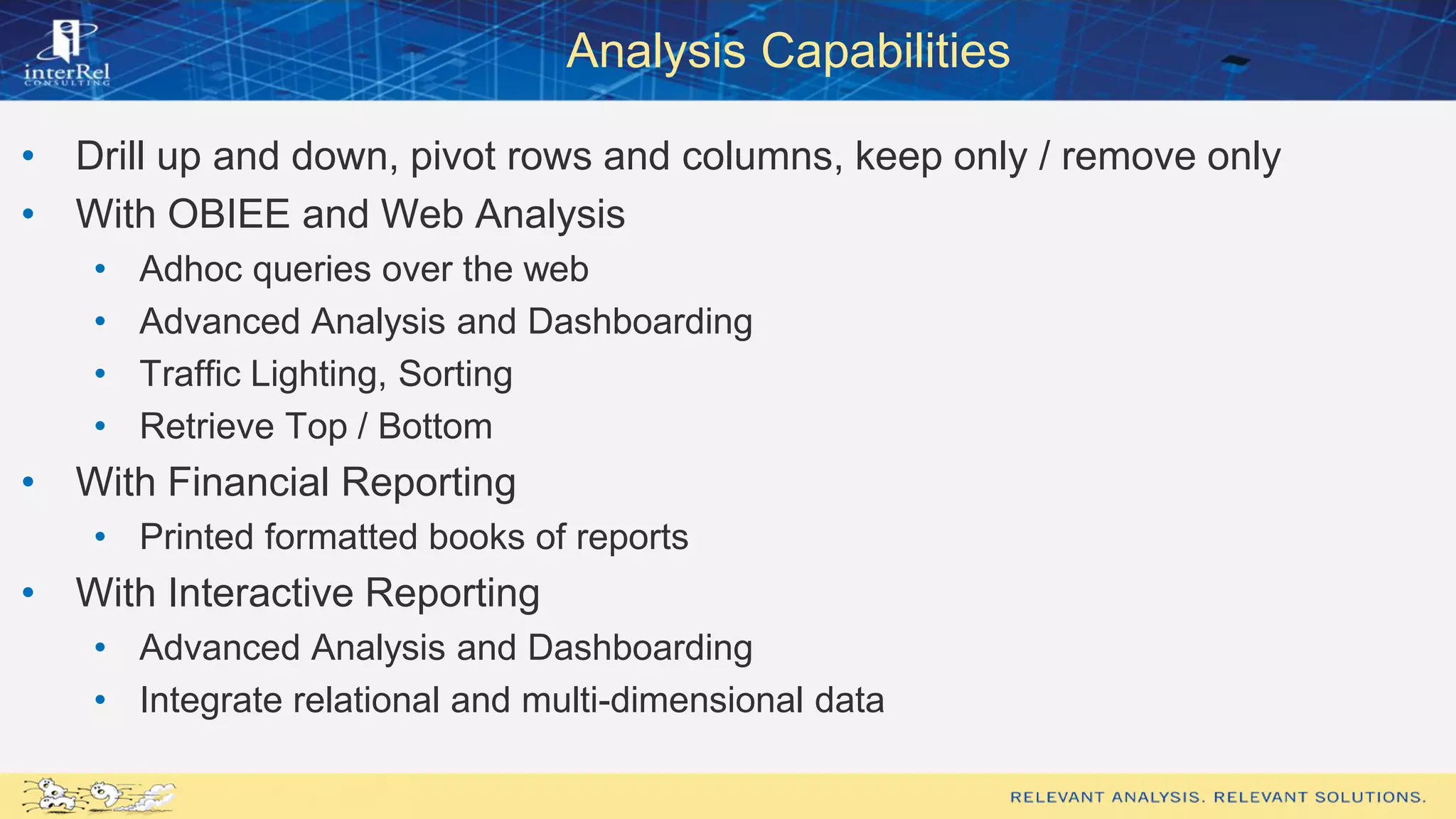 Analysis Capabilities
• Drill up and down, pivot rows and columns, keep only / remove only
• With OBIEE and Web Analysis
• Adhoc queries over the web
• Advanced Analysis and Dashboarding
• Traffic Lighting, Sorting
• Retrieve Top / Bottom
• With Financial Reporting
• Printed formatted books of reports
• With Interactive Reporting
• Advanced Analysis and Dashboarding
• Integrate relational and multi-dimensional data
 