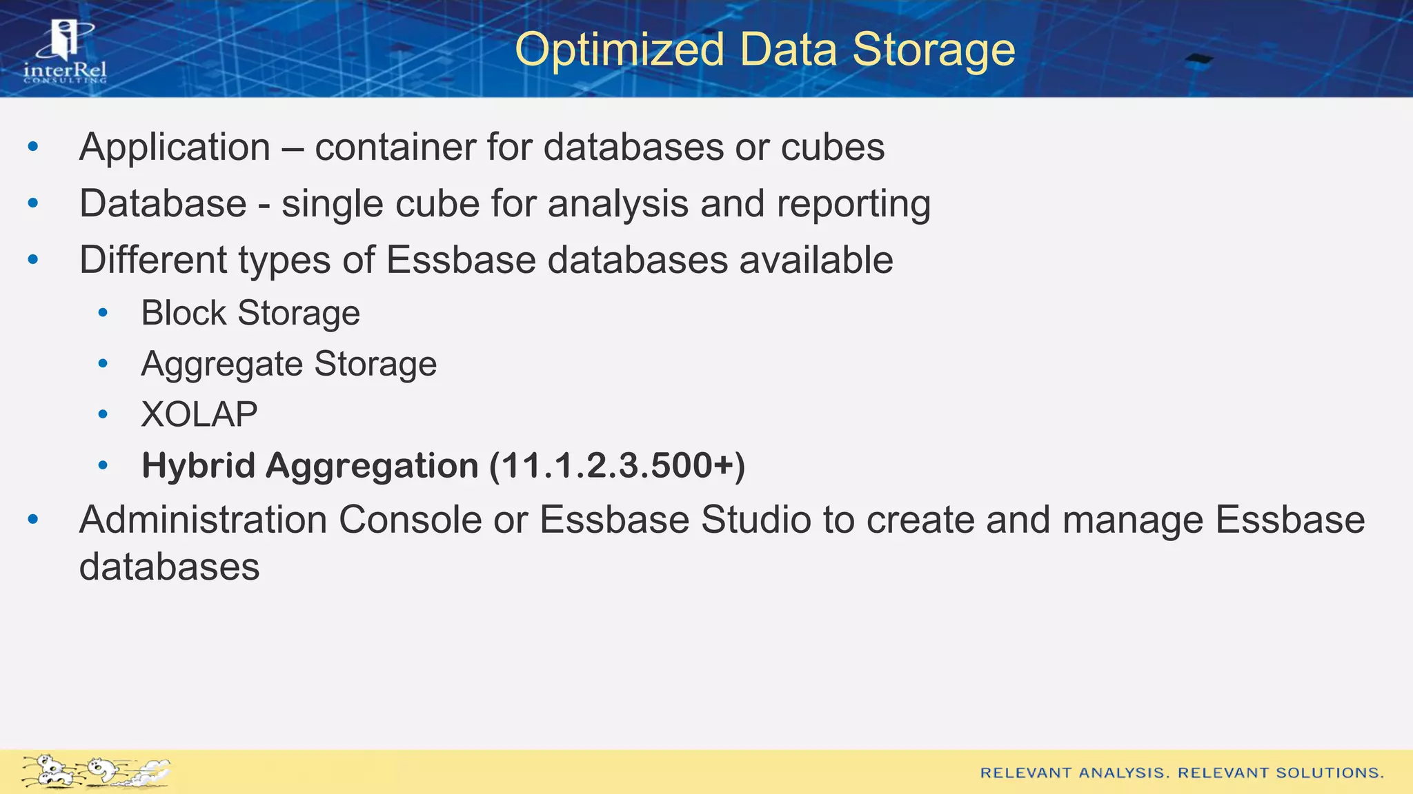 Optimized Data Storage
• Application – container for databases or cubes
• Database - single cube for analysis and reporting
• Different types of Essbase databases available
• Block Storage
• Aggregate Storage
• XOLAP
• Hybrid Aggregation (11.1.2.3.500+)
• Administration Console or Essbase Studio to create and manage Essbase
databases
 