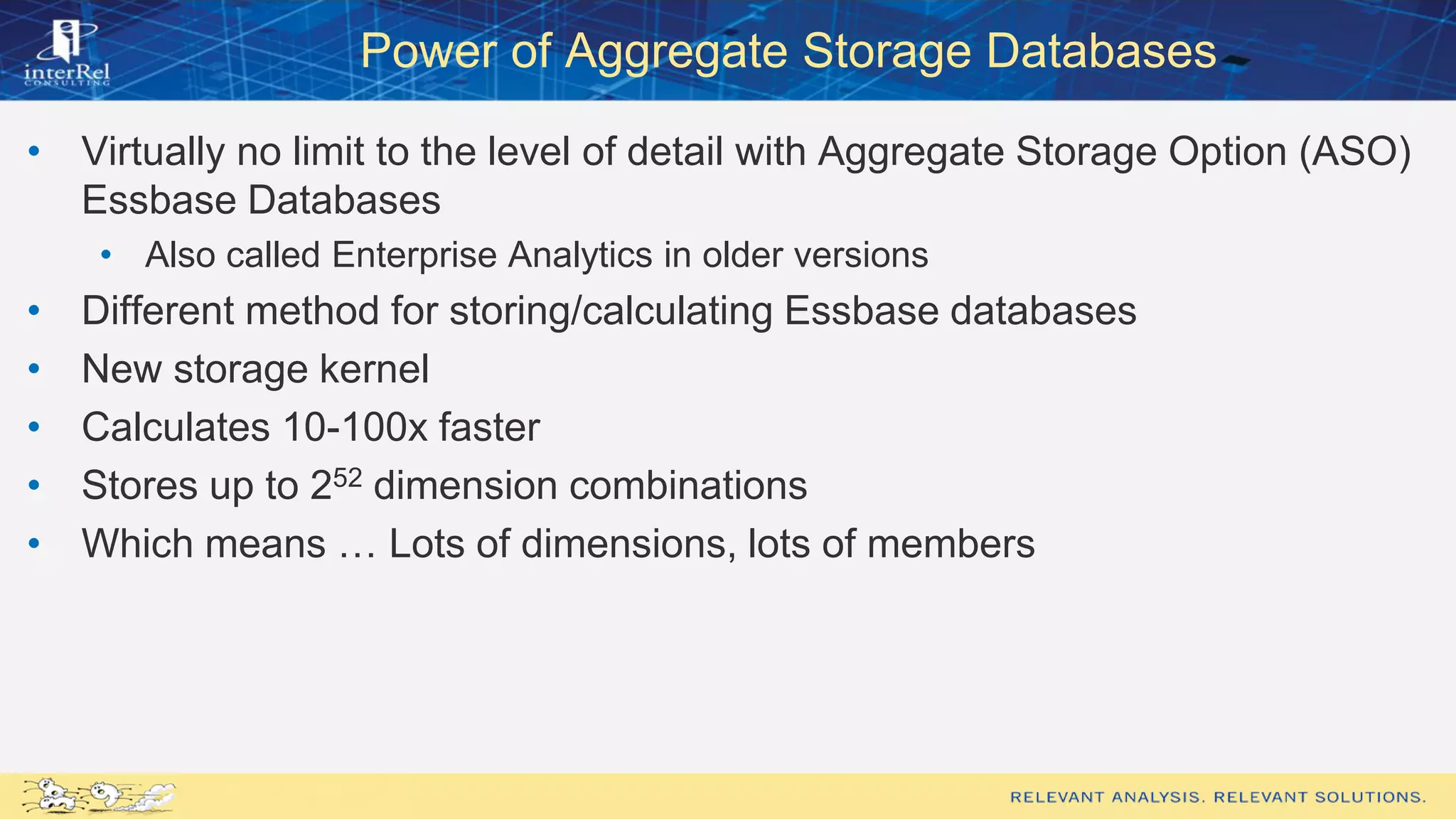 Power of Aggregate Storage Databases
• Virtually no limit to the level of detail with Aggregate Storage Option (ASO)
Essbase Databases
• Also called Enterprise Analytics in older versions
• Different method for storing/calculating Essbase databases
• New storage kernel
• Calculates 10-100x faster
• Stores up to 252 dimension combinations
• Which means … Lots of dimensions, lots of members
 