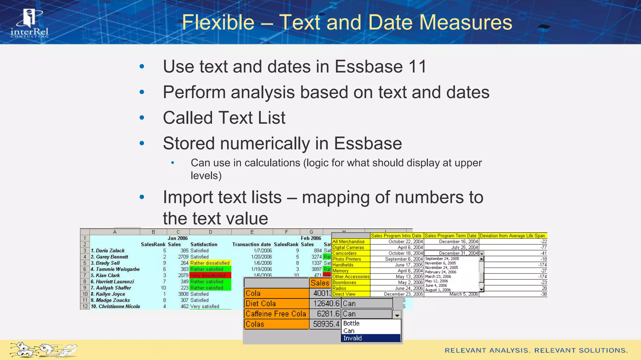 Flexible – Text and Date Measures
• Use text and dates in Essbase 11
• Perform analysis based on text and dates
• Called Text List
• Stored numerically in Essbase
• Can use in calculations (logic for what should display at upper
levels)
• Import text lists – mapping of numbers to
the text value
• Can load intersections via load rule
 