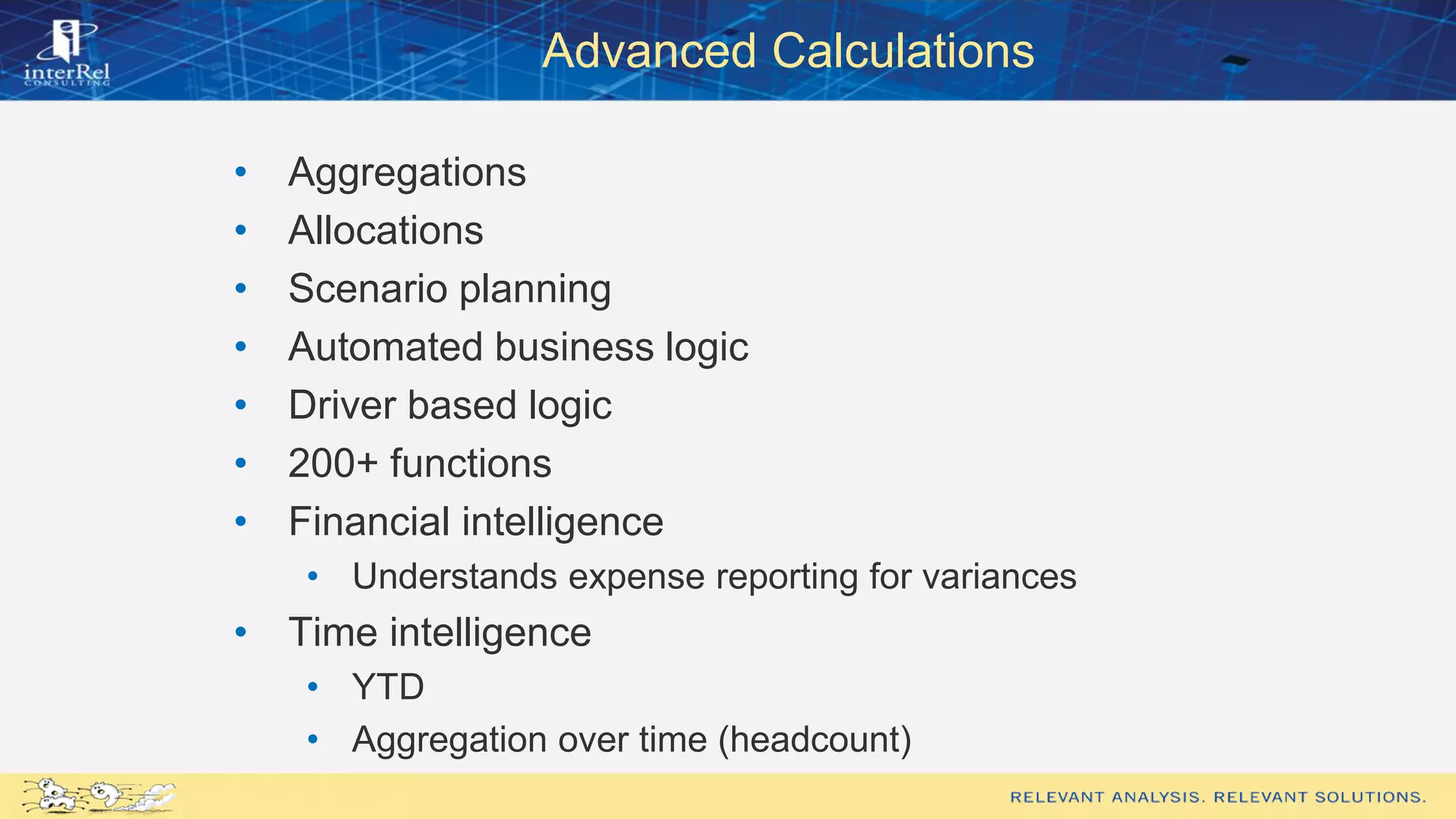 Advanced Calculations
• Aggregations
• Allocations
• Scenario planning
• Automated business logic
• Driver based logic
• 200+ functions
• Financial intelligence
• Understands expense reporting for variances
• Time intelligence
• YTD
• Aggregation over time (headcount)
 