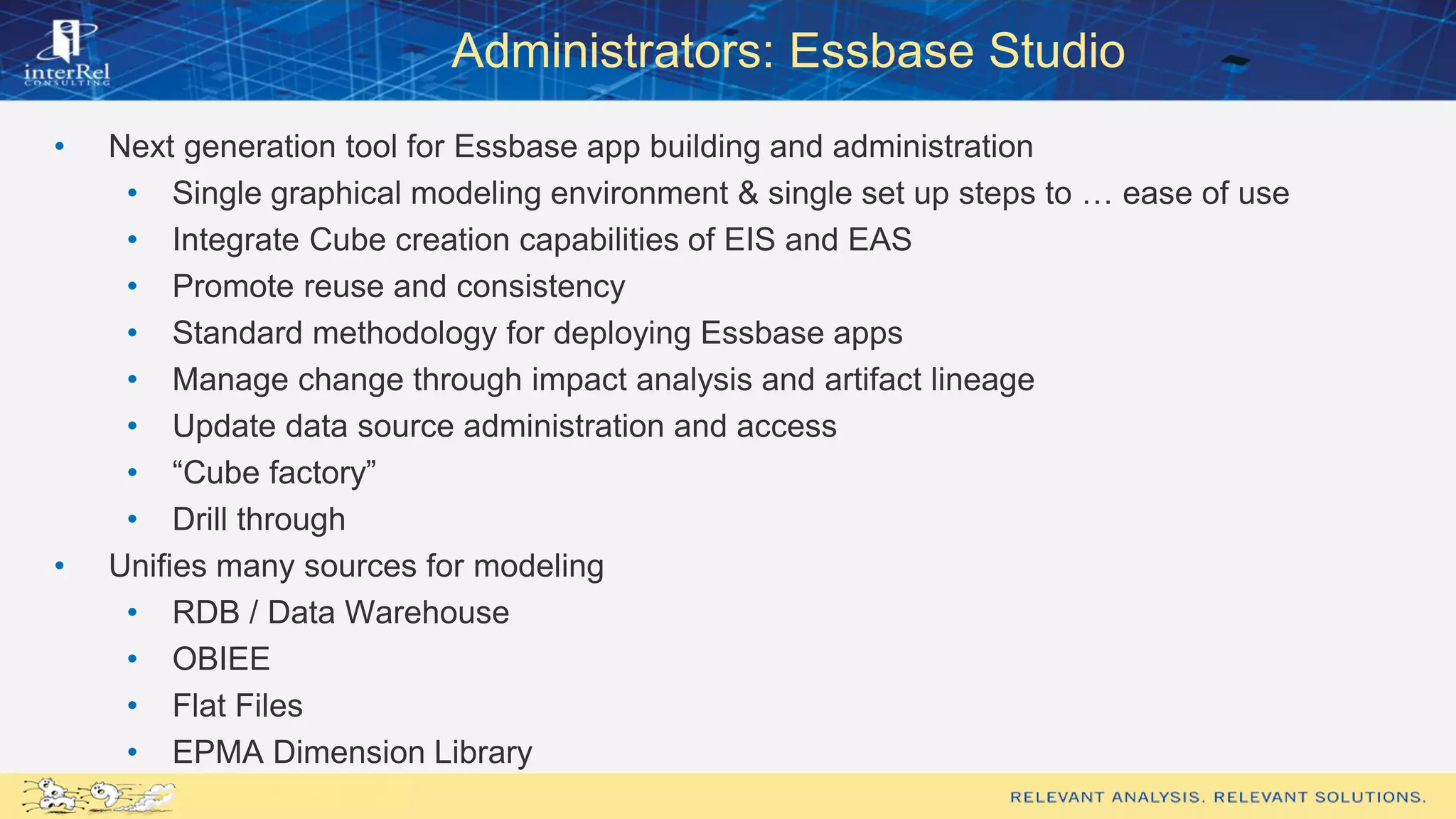 Administrators: Essbase Studio
• Next generation tool for Essbase app building and administration
• Single graphical modeling environment & single set up steps to … ease of use
• Integrate Cube creation capabilities of EIS and EAS
• Promote reuse and consistency
• Standard methodology for deploying Essbase apps
• Manage change through impact analysis and artifact lineage
• Update data source administration and access
• “Cube factory”
• Drill through
• Unifies many sources for modeling
• RDB / Data Warehouse
• OBIEE
• Flat Files
• EPMA Dimension Library
 