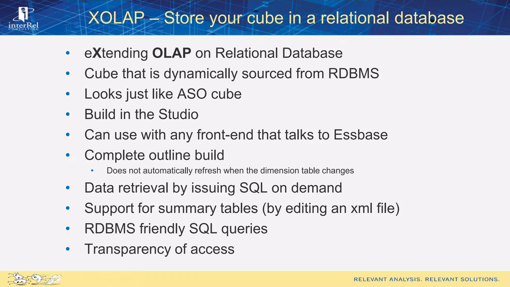 XOLAP – Store your cube in a relational database
• eXtending OLAP on Relational Database
• Cube that is dynamically sourced from RDBMS
• Looks just like ASO cube
• Build in the Studio
• Can use with any front-end that talks to Essbase
• Complete outline build
• Does not automatically refresh when the dimension table changes
• Data retrieval by issuing SQL on demand
• Support for summary tables (by editing an xml file)
• RDBMS friendly SQL queries
• Transparency of access
 