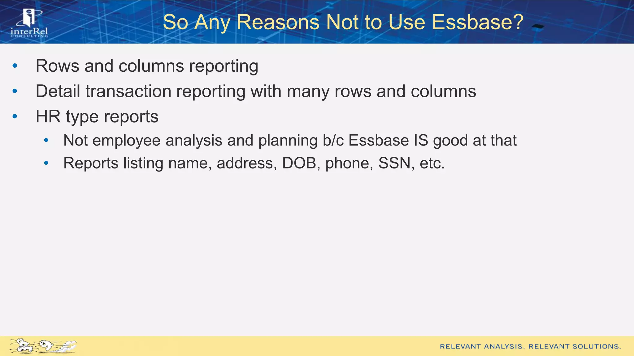 So Any Reasons Not to Use Essbase?
• Rows and columns reporting
• Detail transaction reporting with many rows and columns
• HR type reports
• Not employee analysis and planning b/c Essbase IS good at that
• Reports listing name, address, DOB, phone, SSN, etc.
 