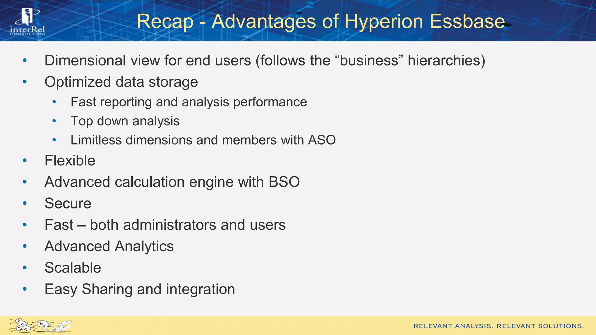 Recap - Advantages of Hyperion Essbase
• Dimensional view for end users (follows the “business” hierarchies)
• Optimized data storage
• Fast reporting and analysis performance
• Top down analysis
• Limitless dimensions and members with ASO
• Flexible
• Advanced calculation engine with BSO
• Secure
• Fast – both administrators and users
• Advanced Analytics
• Scalable
• Easy Sharing and integration
 