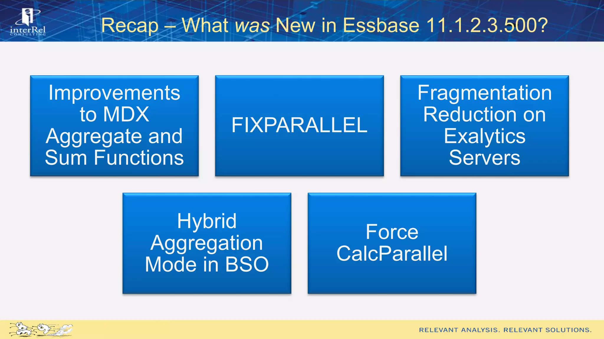 Recap – What was New in Essbase 11.1.2.3.500?
Improvements
to MDX
Aggregate and
Sum Functions
FIXPARALLEL
Fragmentation
Reduction on
Exalytics
Servers
Hybrid
Aggregation
Mode in BSO
Force
CalcParallel
 