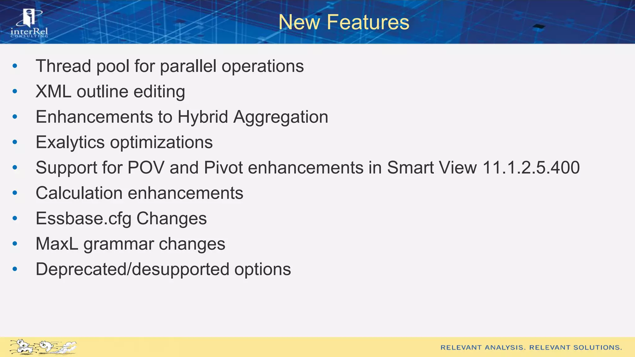 New Features
• Thread pool for parallel operations
• XML outline editing
• Enhancements to Hybrid Aggregation
• Exalytics optimizations
• Support for POV and Pivot enhancements in Smart View 11.1.2.5.400
• Calculation enhancements
• Essbase.cfg Changes
• MaxL grammar changes
• Deprecated/desupported options
 