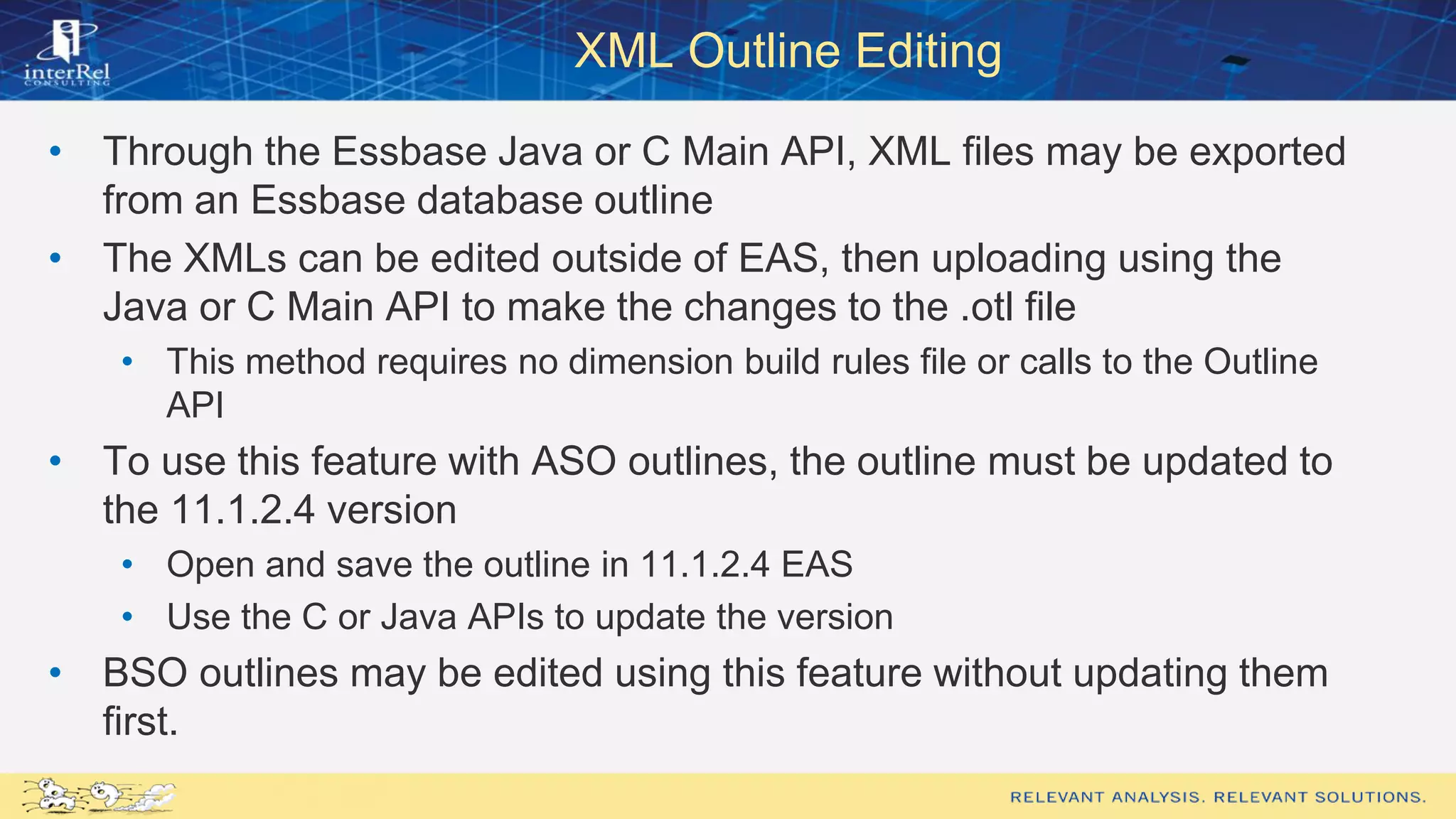 XML Outline Editing
• Through the Essbase Java or C Main API, XML files may be exported
from an Essbase database outline
• The XMLs can be edited outside of EAS, then uploading using the
Java or C Main API to make the changes to the .otl file
• This method requires no dimension build rules file or calls to the Outline
API
• To use this feature with ASO outlines, the outline must be updated to
the 11.1.2.4 version
• Open and save the outline in 11.1.2.4 EAS
• Use the C or Java APIs to update the version
• BSO outlines may be edited using this feature without updating them
first.
 