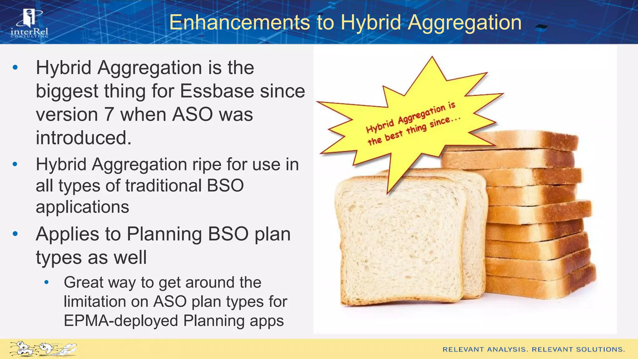 Enhancements to Hybrid Aggregation
• Hybrid Aggregation is the
biggest thing for Essbase since
version 7 when ASO was
introduced.
• Hybrid Aggregation ripe for use in
all types of traditional BSO
applications
• Applies to Planning BSO plan
types as well
• Great way to get around the
limitation on ASO plan types for
EPMA-deployed Planning apps
 