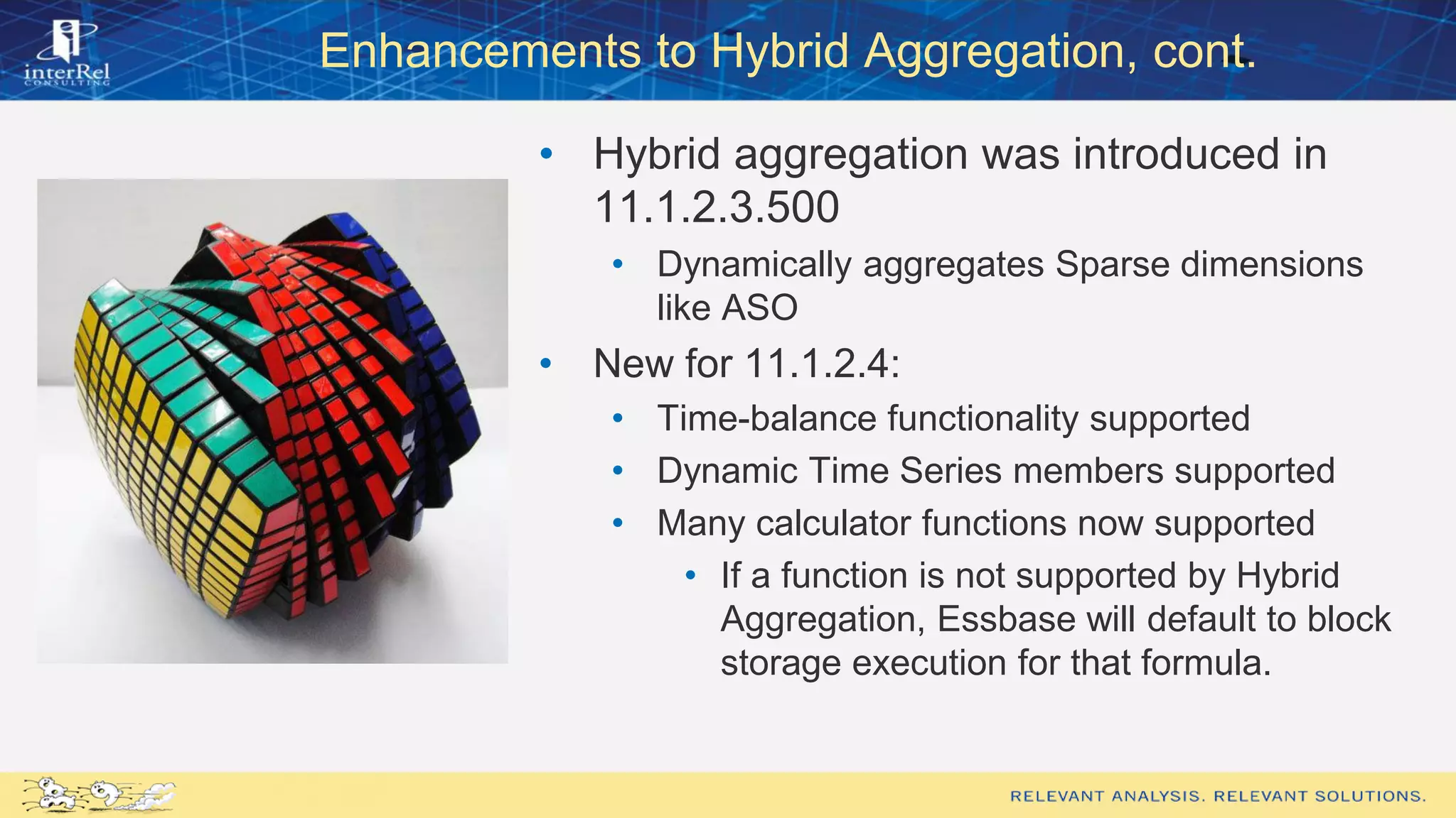Enhancements to Hybrid Aggregation, cont.
• Hybrid aggregation was introduced in
11.1.2.3.500
• Dynamically aggregates Sparse dimensions
like ASO
• New for 11.1.2.4:
• Time-balance functionality supported
• Dynamic Time Series members supported
• Many calculator functions now supported
• If a function is not supported by Hybrid
Aggregation, Essbase will default to block
storage execution for that formula.
 