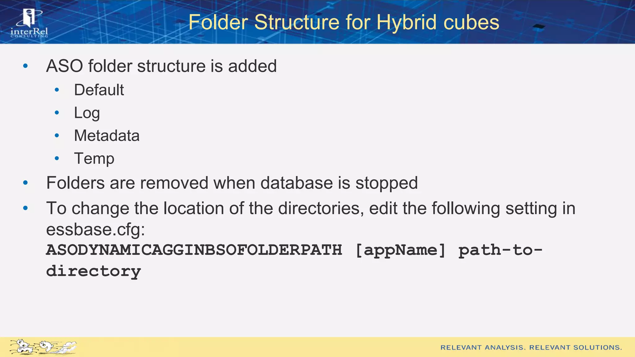 Folder Structure for Hybrid cubes
• ASO folder structure is added
• Default
• Log
• Metadata
• Temp
• Folders are removed when database is stopped
• To change the location of the directories, edit the following setting in
essbase.cfg:
ASODYNAMICAGGINBSOFOLDERPATH [appName] path-to-
directory
 