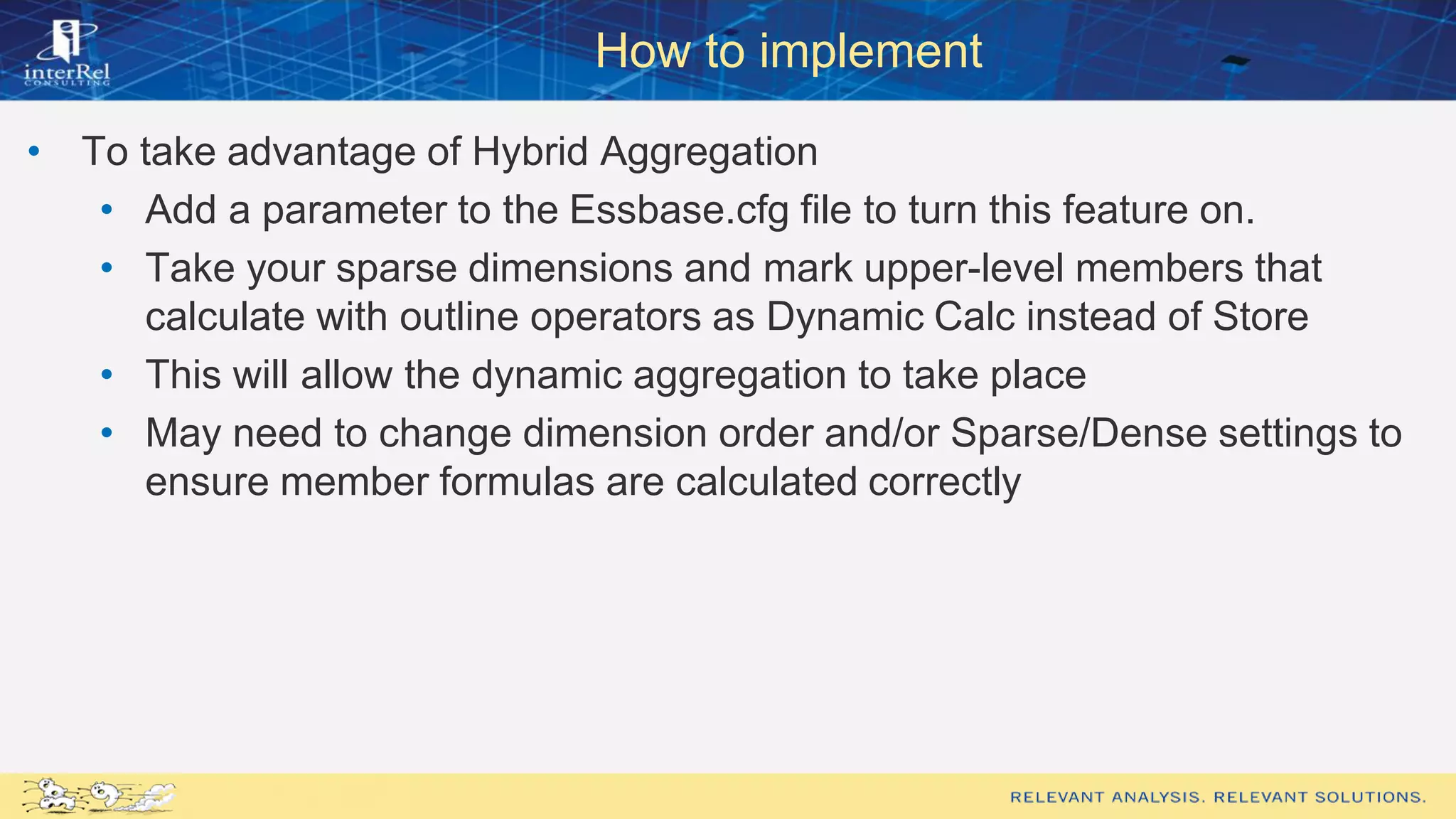 How to implement
• To take advantage of Hybrid Aggregation
• Add a parameter to the Essbase.cfg file to turn this feature on.
• Take your sparse dimensions and mark upper-level members that
calculate with outline operators as Dynamic Calc instead of Store
• This will allow the dynamic aggregation to take place
• May need to change dimension order and/or Sparse/Dense settings to
ensure member formulas are calculated correctly
 