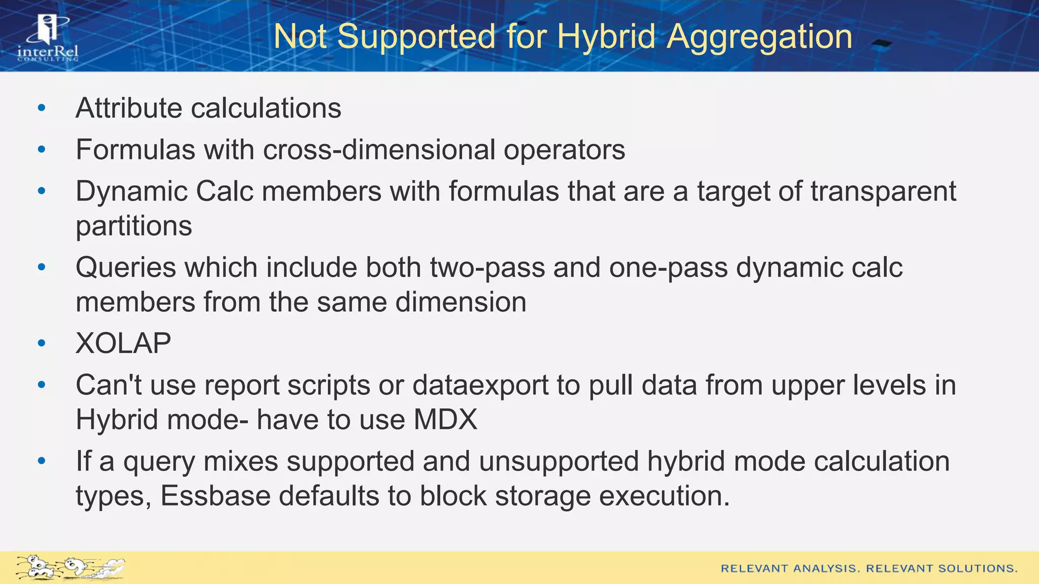 Not Supported for Hybrid Aggregation
• Attribute calculations
• Formulas with cross-dimensional operators
• Dynamic Calc members with formulas that are a target of transparent
partitions
• Queries which include both two-pass and one-pass dynamic calc
members from the same dimension
• XOLAP
• Can't use report scripts or dataexport to pull data from upper levels in
Hybrid mode- have to use MDX
• If a query mixes supported and unsupported hybrid mode calculation
types, Essbase defaults to block storage execution.
 