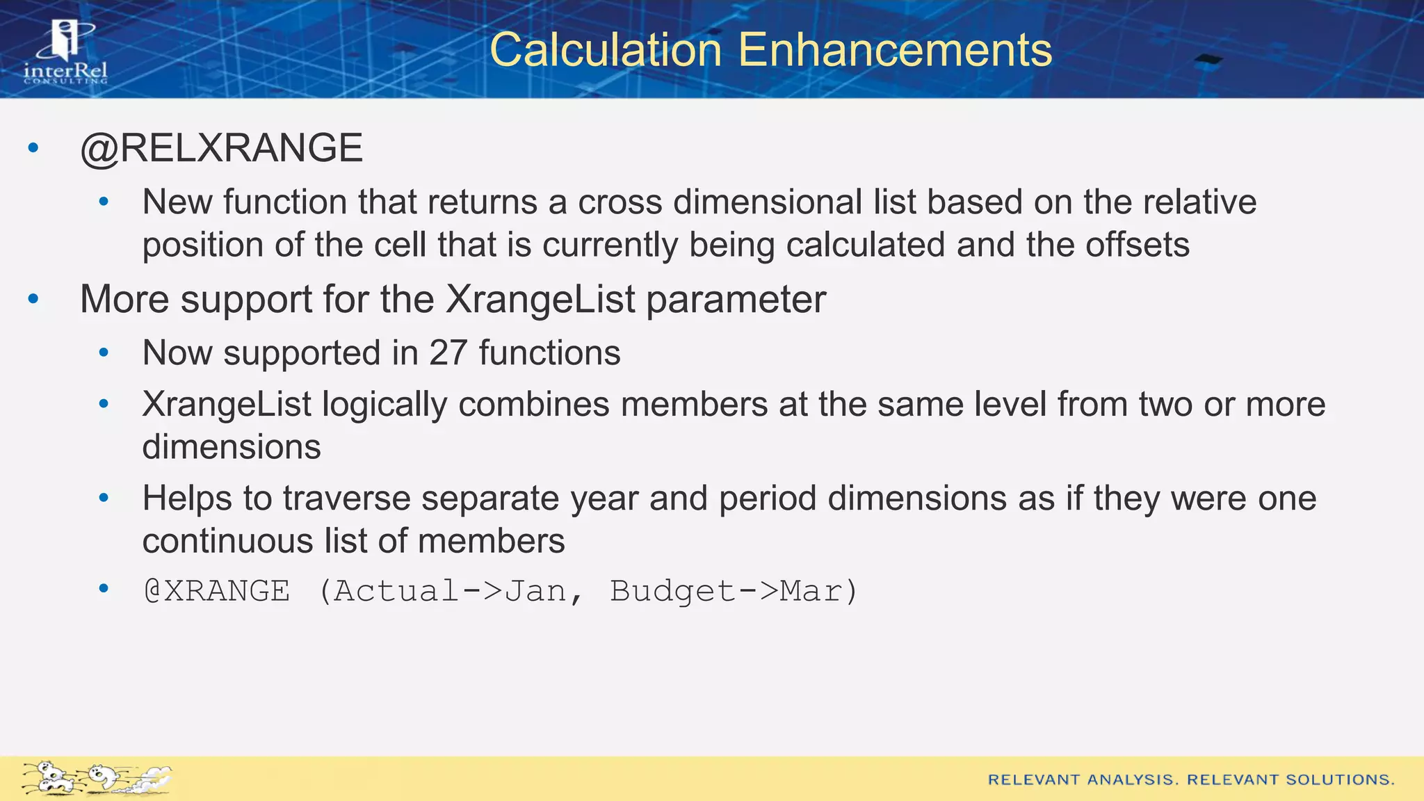 Calculation Enhancements
• @RELXRANGE
• New function that returns a cross dimensional list based on the relative
position of the cell that is currently being calculated and the offsets
• More support for the XrangeList parameter
• Now supported in 27 functions
• XrangeList logically combines members at the same level from two or more
dimensions
• Helps to traverse separate year and period dimensions as if they were one
continuous list of members
• @XRANGE (Actual->Jan, Budget->Mar)
 