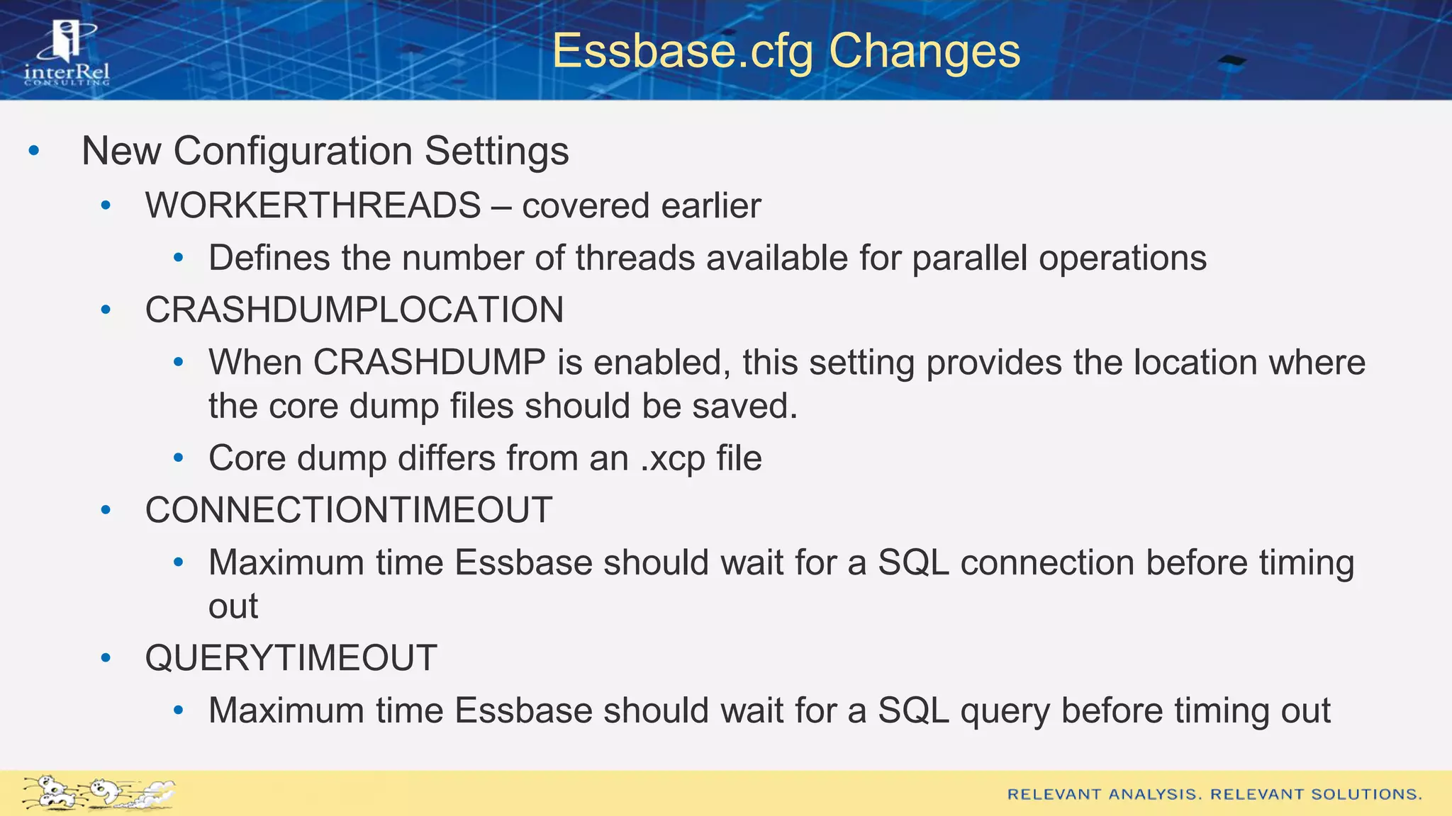 Essbase.cfg Changes
• New Configuration Settings
• WORKERTHREADS – covered earlier
• Defines the number of threads available for parallel operations
• CRASHDUMPLOCATION
• When CRASHDUMP is enabled, this setting provides the location where
the core dump files should be saved.
• Core dump differs from an .xcp file
• CONNECTIONTIMEOUT
• Maximum time Essbase should wait for a SQL connection before timing
out
• QUERYTIMEOUT
• Maximum time Essbase should wait for a SQL query before timing out
 