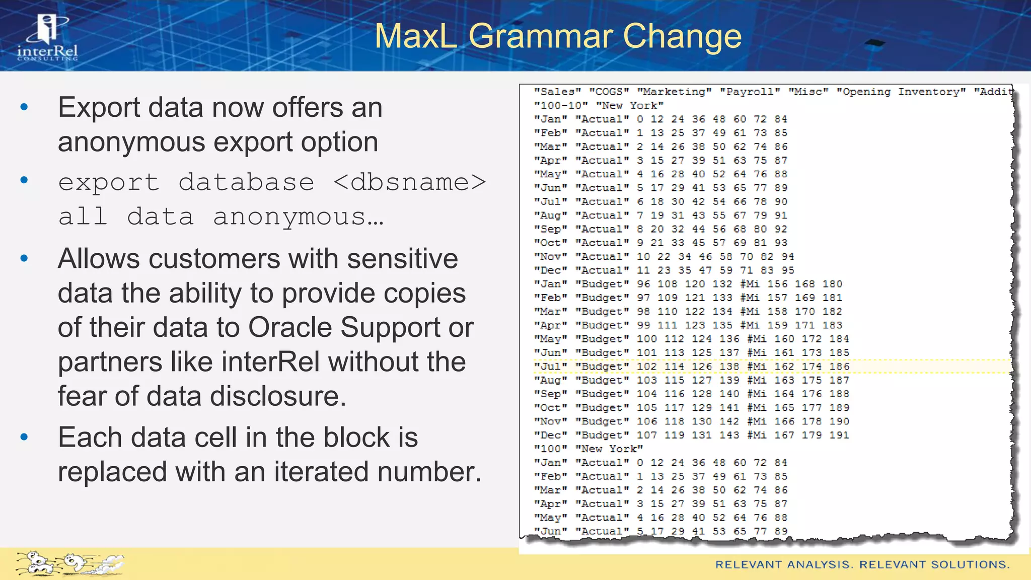 MaxL Grammar Change
• Export data now offers an
anonymous export option
• export database <dbsname>
all data anonymous…
• Allows customers with sensitive
data the ability to provide copies
of their data to Oracle Support or
partners like interRel without the
fear of data disclosure.
• Each data cell in the block is
replaced with an iterated number.
 