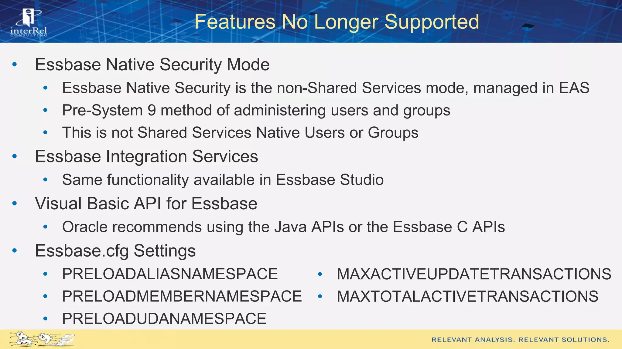 Features No Longer Supported
• Essbase Native Security Mode
• Essbase Native Security is the non-Shared Services mode, managed in EAS
• Pre-System 9 method of administering users and groups
• This is not Shared Services Native Users or Groups
• Essbase Integration Services
• Same functionality available in Essbase Studio
• Visual Basic API for Essbase
• Oracle recommends using the Java APIs or the Essbase C APIs
• Essbase.cfg Settings
• PRELOADALIASNAMESPACE
• PRELOADMEMBERNAMESPACE
• PRELOADUDANAMESPACE
• MAXACTIVEUPDATETRANSACTIONS
• MAXTOTALACTIVETRANSACTIONS
 