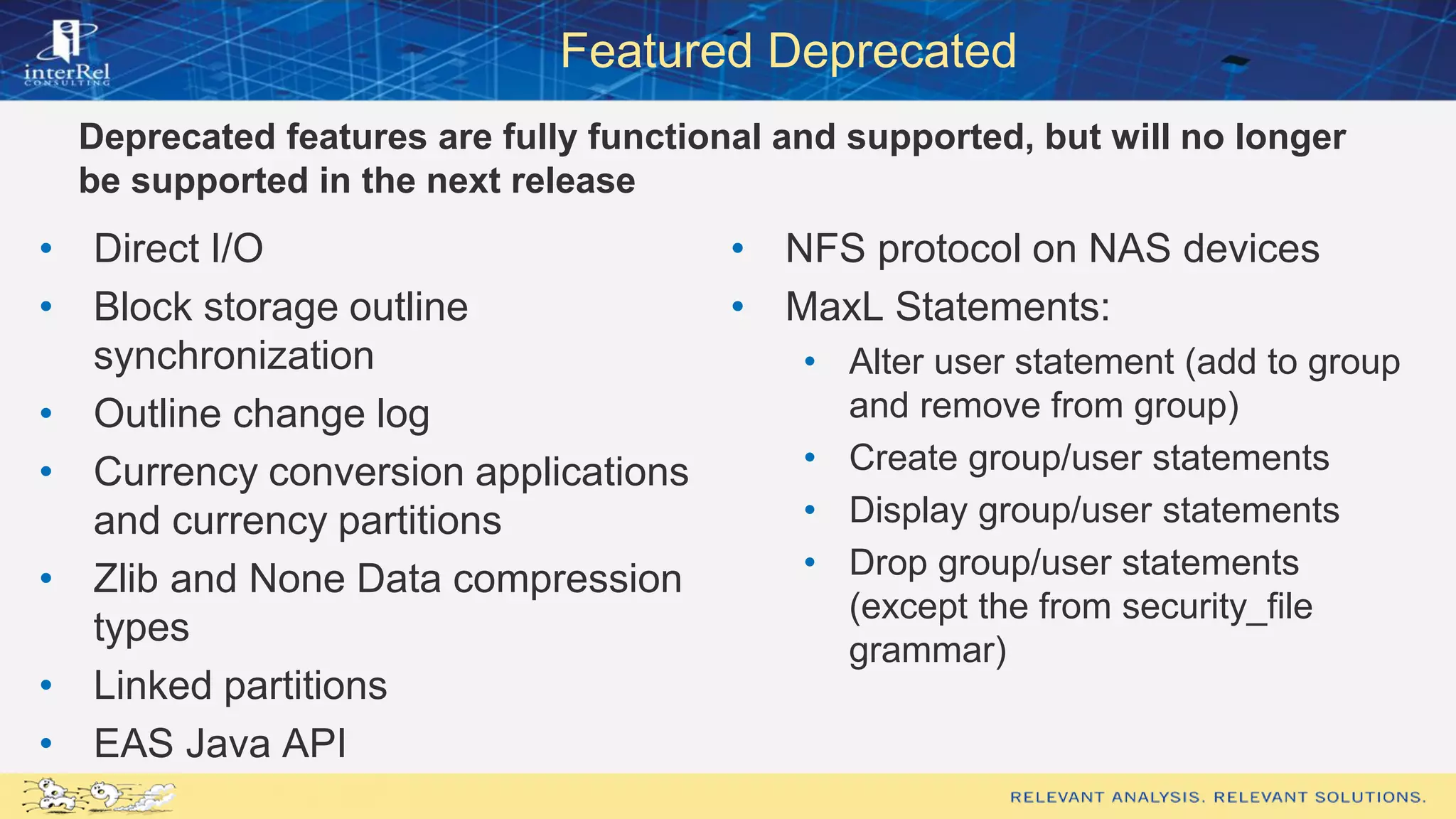 Featured Deprecated
Deprecated features are fully functional and supported, but will no longer
be supported in the next release
• Direct I/O
• Block storage outline
synchronization
• Outline change log
• Currency conversion applications
and currency partitions
• Zlib and None Data compression
types
• Linked partitions
• EAS Java API
• NFS protocol on NAS devices
• MaxL Statements:
• Alter user statement (add to group
and remove from group)
• Create group/user statements
• Display group/user statements
• Drop group/user statements
(except the from security_file
grammar)
 
