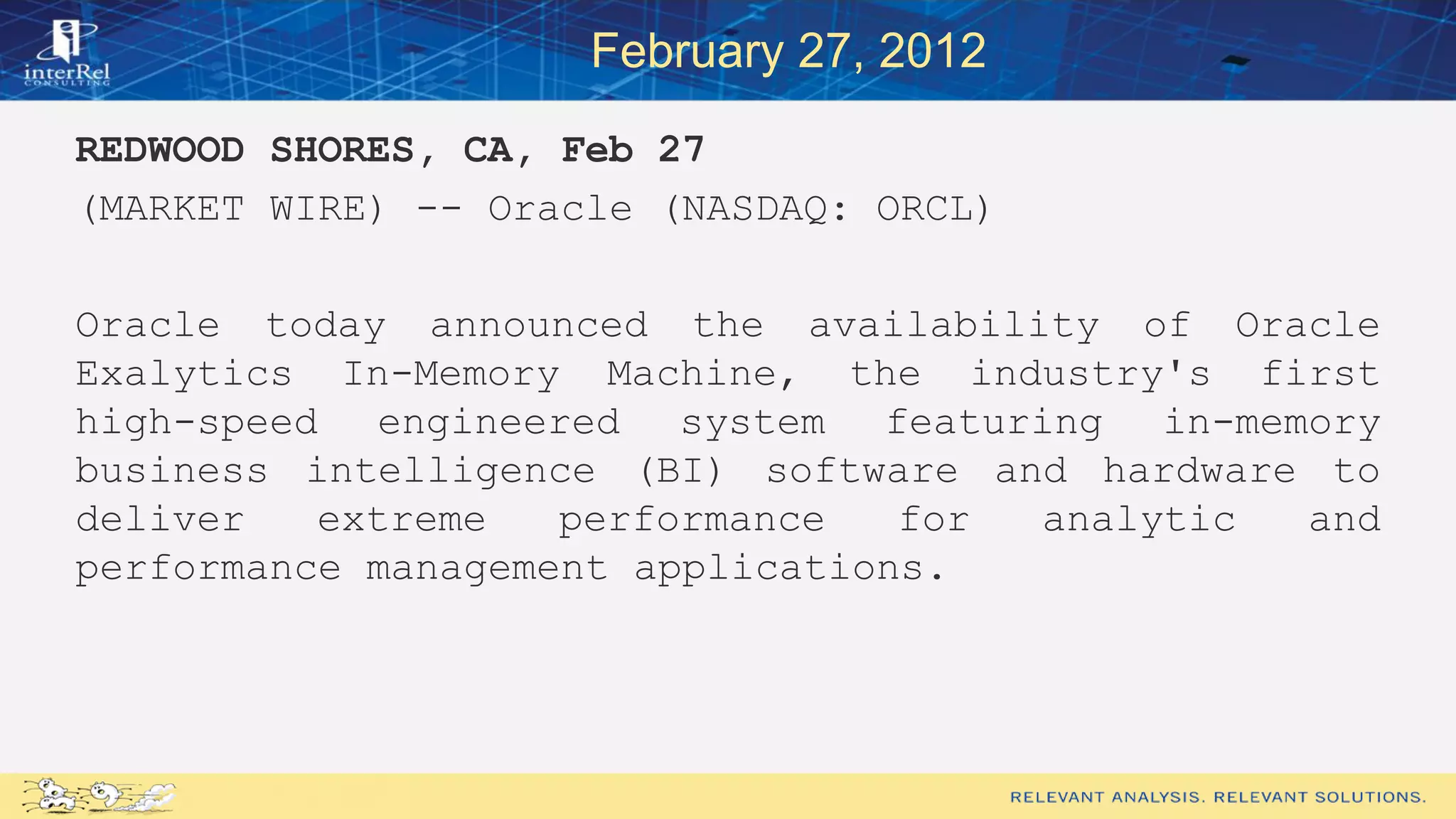 February 27, 2012
REDWOOD SHORES, CA, Feb 27
(MARKET WIRE) -- Oracle (NASDAQ: ORCL)
Oracle today announced the availability of Oracle
Exalytics In-Memory Machine, the industry's first
high-speed engineered system featuring in-memory
business intelligence (BI) software and hardware to
deliver extreme performance for analytic and
performance management applications.
 