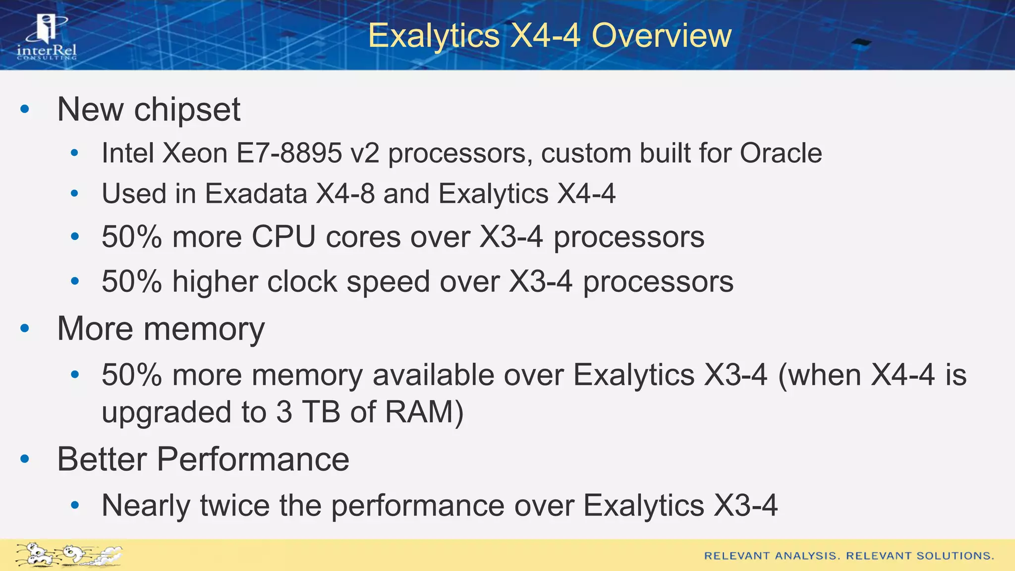 Exalytics X4-4 Overview
• New chipset
• Intel Xeon E7-8895 v2 processors, custom built for Oracle
• Used in Exadata X4-8 and Exalytics X4-4
• 50% more CPU cores over X3-4 processors
• 50% higher clock speed over X3-4 processors
• More memory
• 50% more memory available over Exalytics X3-4 (when X4-4 is
upgraded to 3 TB of RAM)
• Better Performance
• Nearly twice the performance over Exalytics X3-4
 