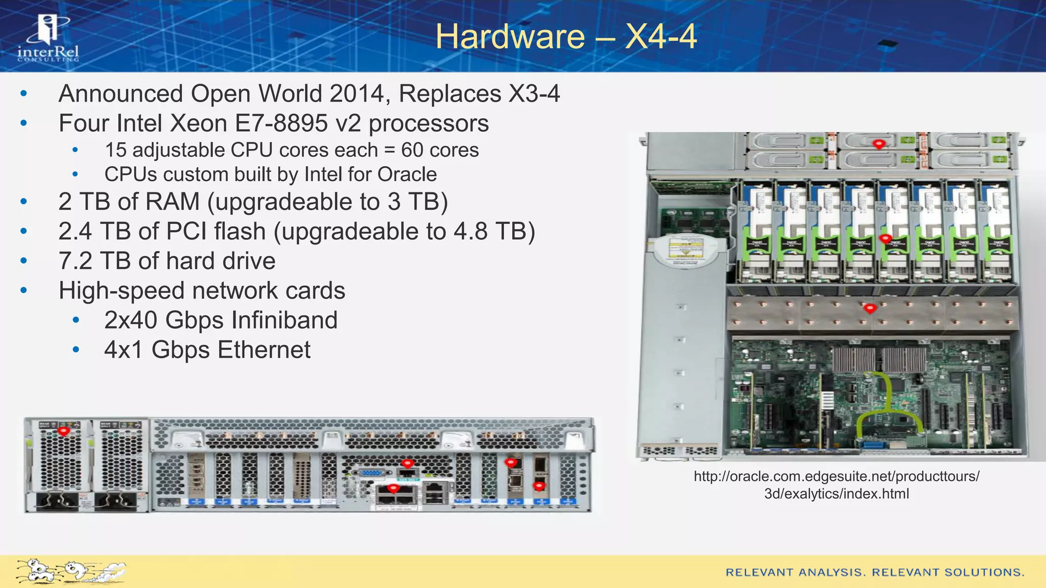 Hardware – X4-4
• Announced Open World 2014, Replaces X3-4
• Four Intel Xeon E7-8895 v2 processors
• 15 adjustable CPU cores each = 60 cores
• CPUs custom built by Intel for Oracle
• 2 TB of RAM (upgradeable to 3 TB)
• 2.4 TB of PCI flash (upgradeable to 4.8 TB)
• 7.2 TB of hard drive
• High-speed network cards
• 2x40 Gbps Infiniband
• 4x1 Gbps Ethernet
http://oracle.com.edgesuite.net/producttours/
3d/exalytics/index.html
 