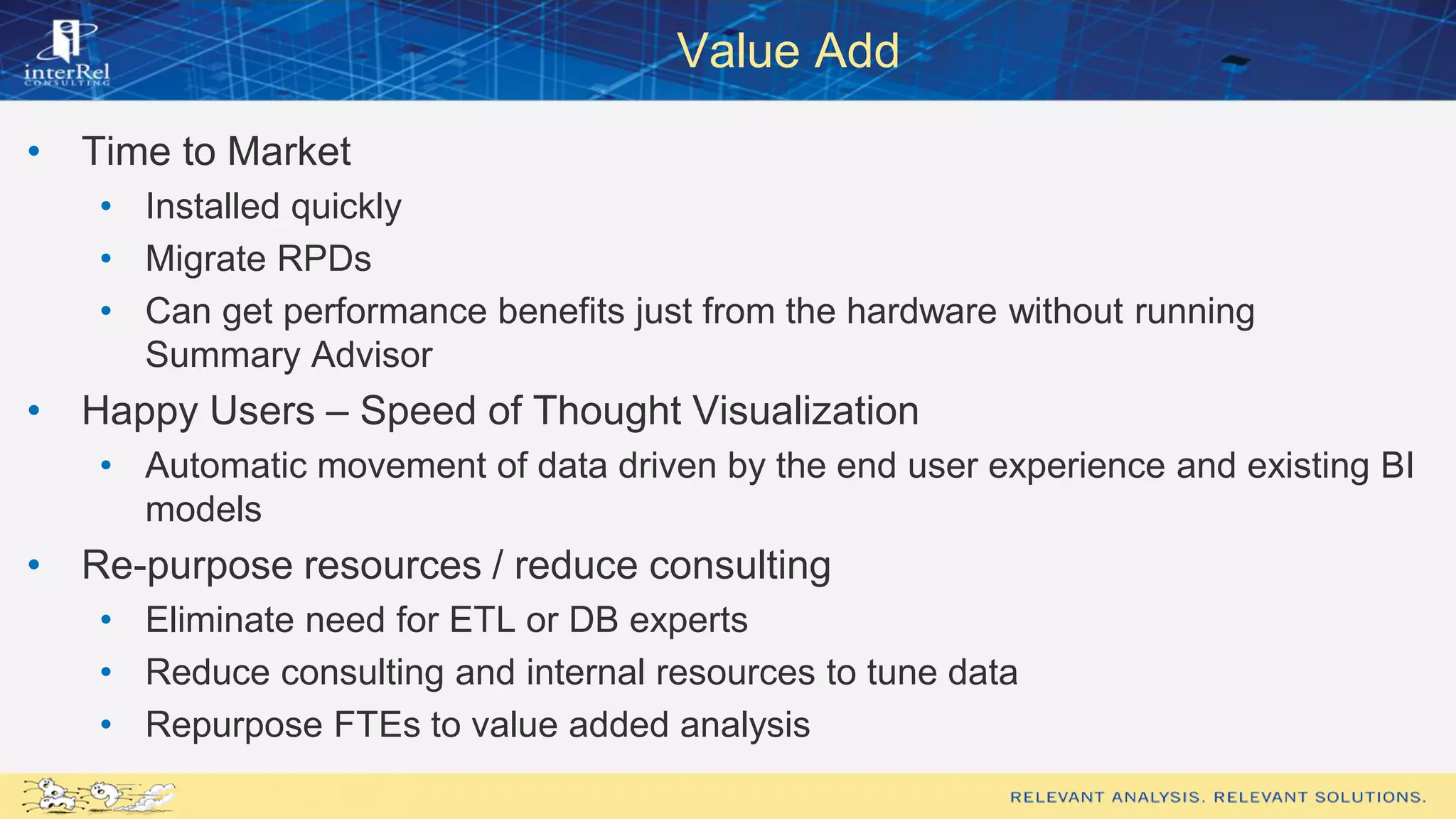 Value Add
• Time to Market
• Installed quickly
• Migrate RPDs
• Can get performance benefits just from the hardware without running
Summary Advisor
• Happy Users – Speed of Thought Visualization
• Automatic movement of data driven by the end user experience and existing BI
models
• Re-purpose resources / reduce consulting
• Eliminate need for ETL or DB experts
• Reduce consulting and internal resources to tune data
• Repurpose FTEs to value added analysis
 