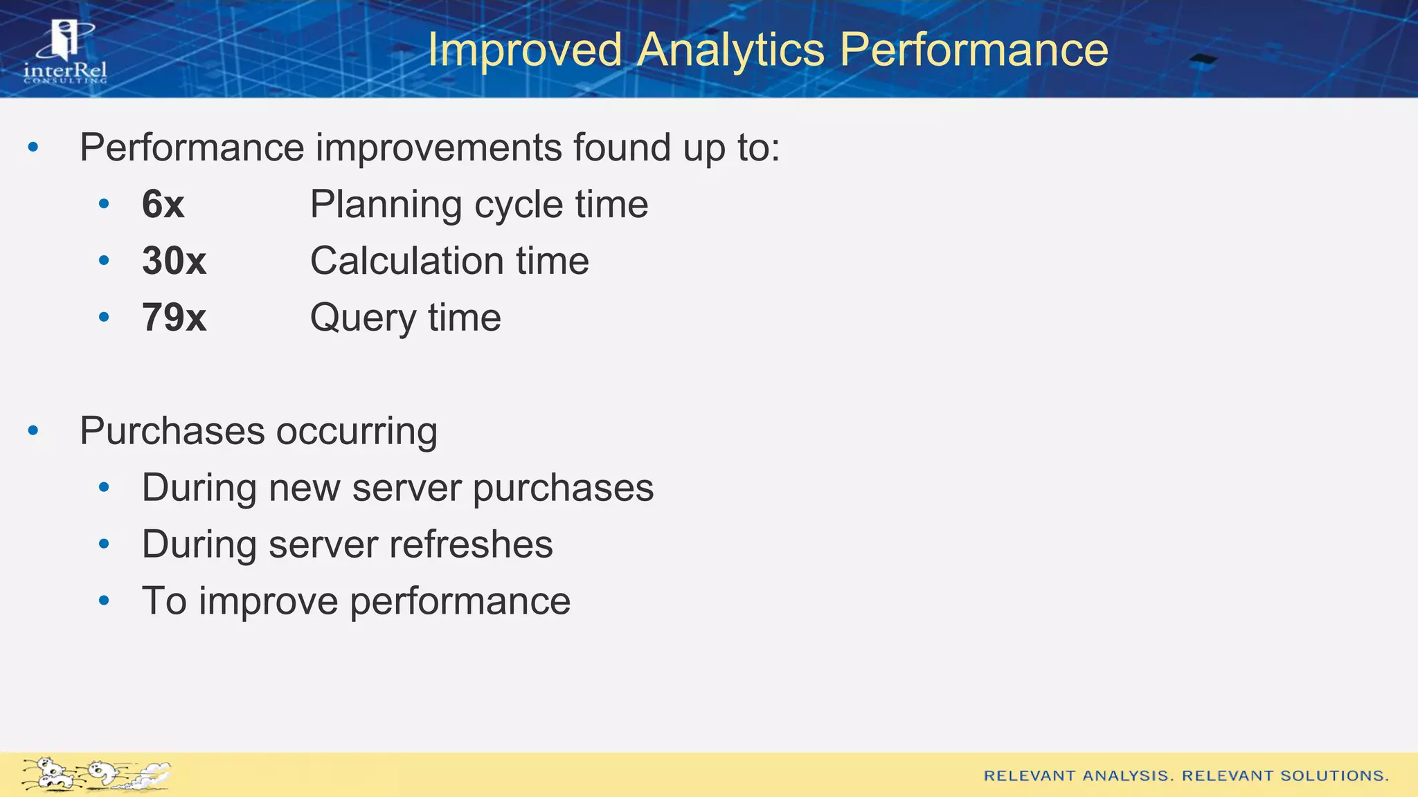 Improved Analytics Performance
• Performance improvements found up to:
• 6x Planning cycle time
• 30x Calculation time
• 79x Query time
• Purchases occurring
• During new server purchases
• During server refreshes
• To improve performance
 