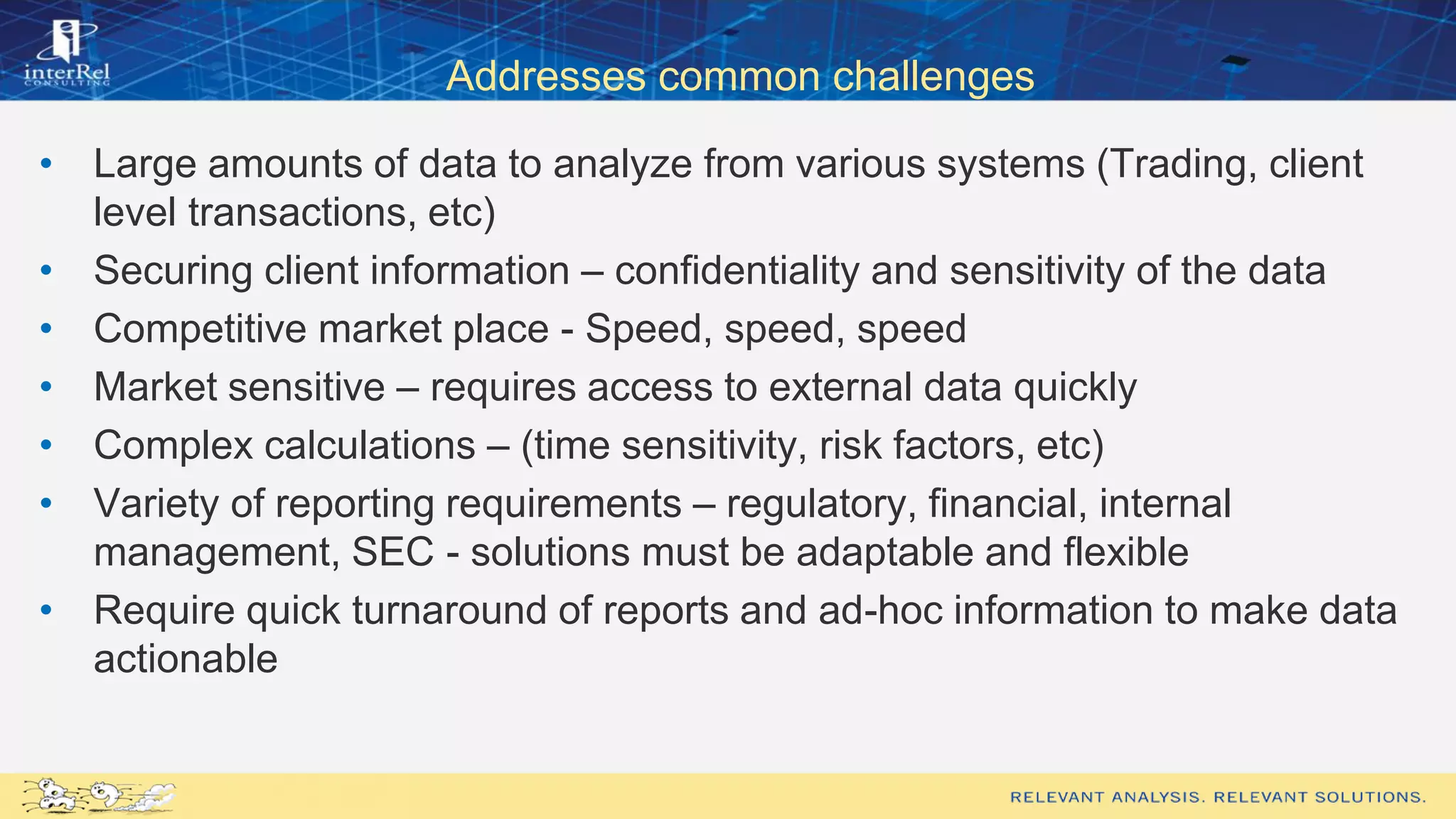 Addresses common challenges
• Large amounts of data to analyze from various systems (Trading, client
level transactions, etc)
• Securing client information – confidentiality and sensitivity of the data
• Competitive market place - Speed, speed, speed
• Market sensitive – requires access to external data quickly
• Complex calculations – (time sensitivity, risk factors, etc)
• Variety of reporting requirements – regulatory, financial, internal
management, SEC - solutions must be adaptable and flexible
• Require quick turnaround of reports and ad-hoc information to make data
actionable
 