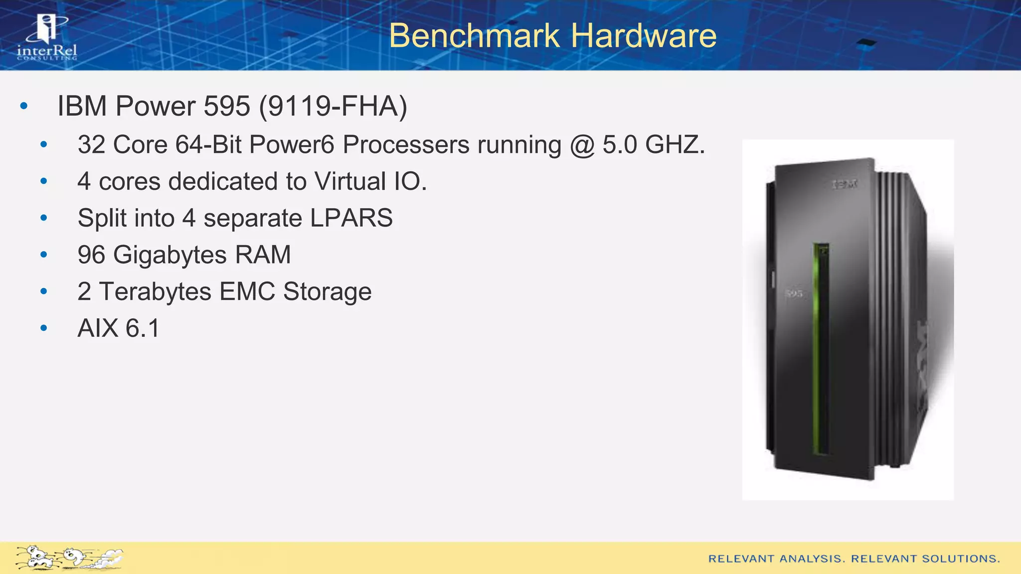 Benchmark Hardware
• IBM Power 595 (9119-FHA)
• 32 Core 64-Bit Power6 Processers running @ 5.0 GHZ.
• 4 cores dedicated to Virtual IO.
• Split into 4 separate LPARS
• 96 Gigabytes RAM
• 2 Terabytes EMC Storage
• AIX 6.1
 