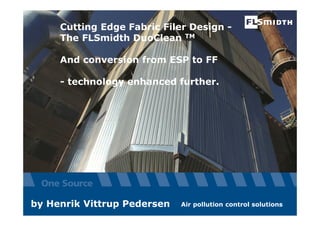 The information contained or referenced in this presentation is confidential and proprietary to FLSmidth and is protected by copyright or trade secret laws.
Cutting Edge Fabric Filer Design -
The FLSmidth DuoClean TM
And conversion from ESP to FF
- technology enhanced further.
Air pollution control solutionsby Henrik Vittrup Pedersen
 