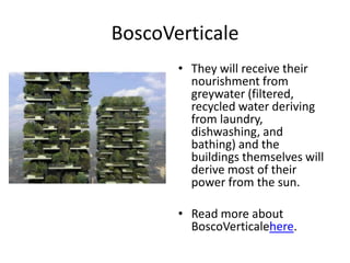 BoscoVerticale
       • They will receive their
         nourishment from
         greywater (filtered,
         recycled water deriving
         from laundry,
         dishwashing, and
         bathing) and the
         buildings themselves will
         derive most of their
         power from the sun.

       • Read more about
         BoscoVerticalehere.
 