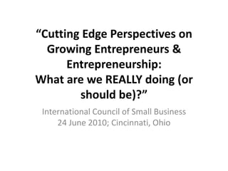 “Cutting Edge Perspectives on
  Growing Entrepreneurs &
      Entrepreneurship:
What are we REALLY doing (or
        should be)?”
 International Council of Small Business
     24 June 2010; Cincinnati, Ohio
 