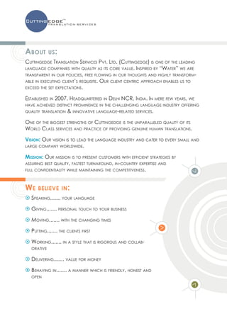 About        us:
Cuttingedge Translation Services Pvt. Ltd. (Cuttingedge) is one of the leading
language companies with quality as its core value. Inspired by “Water” we are
transparent in our policies, free flowing in our thoughts and highly transform-
able in executing client’s requisite. Our client centric approach enables us to
exceed the set expectations.

Established in 2007, Headquartered in Delhi NCR, India. In mere few years, we
have achieved distinct prominence in the challenging language industry offering
quality translation   & innovative language-related services.

One of the biggest strengths of Cuttingedge is the unparalleled quality of its
World Class services and practice of providing genuine human translations.

Vision: Our vision is to lead the language industry and cater to every small and
large company worldwide.

Mission: Our mission is to present customers with efficient strategies by
assuring best quality, fastest turnaround, in-country expertise and
full confidentiality while maintaining the competitiveness.




We    believe in:
 Speaking....... your language

 Giving....... personal touch to your business

 Moving....... with the changing times

 Putting....... the clients first

 Working....... in a style that is rigorous and collab-
   orative

 Delivering....... value for money

 Behaving in....... a manner which is friendly, honest and
   open
 