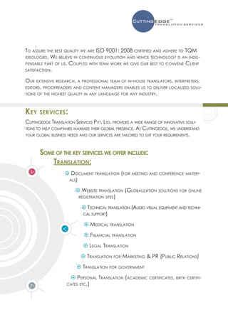 To assure the best quality we are ISO 9001: 2008 certified and adhere to TQM
ideologies. We believe in continuous evolution and hence technology is an indis-
pensable part of us. Coupled with team work we give our best to convene Client
satisfaction.

Our extensive research, a professional team of in-house translators, interpreters,
editors, proofreaders and content managers enables us to deliver localized solu-
tions of the highest quality in any language for any industry.




Key   services:
Cuttingedge Translation Services Pvt. Ltd. provides a wide range of innovative solu-
tions to help companies maximize their global presence. At Cuttingedge, we understand
your global business needs and our services are tailored to suit your requirements.



       Some of the key services we offer include:
           Translation:
                    Document translation (for meeting and conference materi-
                    als)

                         Website translation (Globalization solutions for online
                         registration sites)

                            Technical translation (Audio visual equipment and techni-
                           cal support)

                             Medical translation
                             Financial translation
                             Legal Translation
                            Translation for Marketing  PR (Public Relations)
                          Translation for government
                      Personal Translation (academic certificates, birth certifi-
                    cates etc.)
 