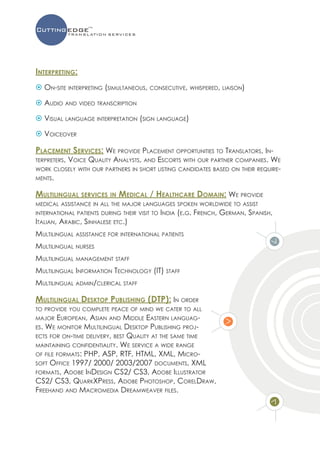 Interpreting:
 On-site interpreting (simultaneous, consecutive, whispered, liaison)

 Audio and video transcription

 Visual language interpretation (sign language)

 Voiceover

Placement Services: We provide Placement opportunities to Translators, In-
terpreters,
         Voice Quality Analysts, and Escorts with our partner companies. We
work closely with our partners in short listing candidates based on their require-
ments.


Multilingual services in Medical / Healthcare Domain: We provide
medical assistance in all the major languages spoken worldwide to assist
international patients during their visit to India (e.g.   French, German, Spanish,
Italian, Arabic, Sinhalese etc.)
Multilingual assistance for international patients
Multilingual nurses
Multilingual management staff
Multilingual Information Technology (IT) staff
Multilingual admin/clerical staff

Multilingual Desktop Publishing (DTP): In order
to provide you complete peace of mind we cater to all
major   European, Asian and Middle Eastern languag-
es. We monitor Multilingual Desktop Publishing proj-
ects for on-time delivery, best Quality at the same time
maintaining confidentiality. We service a wide range
of file formats: PHP, ASP, RTF, HTML, XML, Micro-
soft Office 1997/ 2000/ 2003/2007 documents, XML
formats, Adobe InDesign CS2/ CS3, Adobe Illustrator
CS2/ CS3, QuarkXPress, Adobe Photoshop, CorelDraw,
Freehand and Macromedia Dreamweaver files.
 