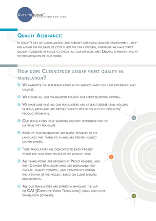 Quality Assurance:
In today’s era of globalisation and speedily changing business environment, stay-
ing ahead on the basis of cost is not the only criteria, therefore we have strict
quality guidelines in place to check all our services meet Global standard and fit
the requirements of our client.




How       Cuttingedge
        does                         assure finest quality in
translation ?
 W
  e handpick the best translators in the business based on their experience and
 skill-set.

  e ensure all our translators follow our strict selection criteria.
 W

 W
  e make sure that all our translators are at least degree level holders
 in translation and are proven subject specialists in client projects/
 products/formats.

 O
  ur translators have working industry experience for the
   material they translate

 M
  ost of our translators are native speakers of the
   language they translate in and are proven subject
   matter experts.

  T
 hese translators are dedicated to each project
  which best suits their profile in the longer term.

  ll translations are reviewed by Proof readers, and
 A
 then Content Managers who are responsible for
 overall quality control, and consistency during
 the life-span of the project based on client specific
 requirements.

  ll our translators are experts in handling the lat-
 A
 est CAT (Computer-Aided Translation) tools and other
 translation software.
 