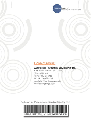 Contact details:
               Cuttingedge Translation Services Pvt. Ltd.
               A-75, Sector 58 Noida, UP, 201301,
               (Delhi NCR), India
               Tel: +91-120-421-9468
               Fax: +91-120-432-9735
               translation@cuttingedge.co.in
               www.cuttingedge.co.in




For Alliance and Partnership queries: info@cuttingedge.co.in
 