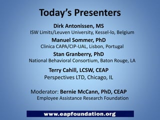 Today’s Presenters
Dirk Antonissen, MS
ISW Limits/Leuven University, Kessel-lo, Belgium

Manuel Sommer, PhD
Clinica CAPA/CIP-UAL, Lisbon, Portugal

Stan Granberry, PhD
National Behavioral Consortium, Baton Rouge, LA

Terry Cahill, LCSW, CEAP
Perspectives LTD, Chicago, IL

Moderator: Bernie McCann, PhD, CEAP
Employee Assistance Research Foundation

 