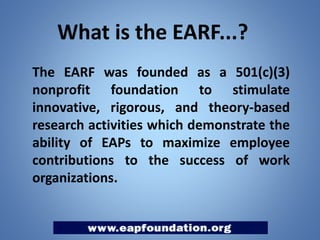 What is the EARF...?
The EARF was founded as a 501(c)(3)
nonprofit foundation to stimulate
innovative, rigorous, and theory-based
research activities which demonstrate the
ability of EAPs to maximize employee
contributions to the success of work
organizations.

 
