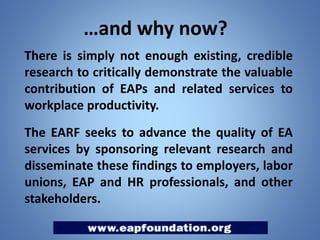 …and why now?
There is simply not enough existing, credible
research to critically demonstrate the valuable
contribution of EAPs and related services to
workplace productivity.
The EARF seeks to advance the quality of EA
services by sponsoring relevant research and
disseminate these findings to employers, labor
unions, EAP and HR professionals, and other
stakeholders.

 